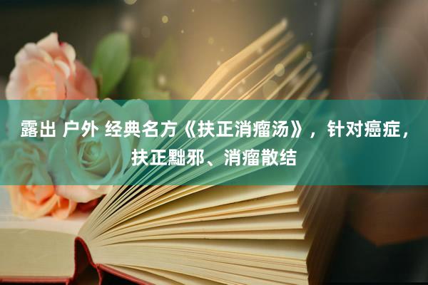 露出 户外 经典名方《扶正消瘤汤》，针对癌症，扶正黜邪、消瘤散结