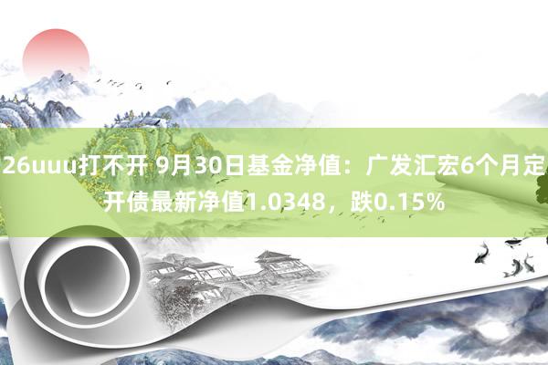 26uuu打不开 9月30日基金净值：广发汇宏6个月定开债最新净值1.0348，跌0.15%