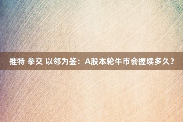 推特 拳交 以邻为鉴：A股本轮牛市会握续多久？