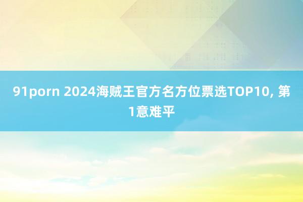 91porn 2024海贼王官方名方位票选TOP10， 第1意难平