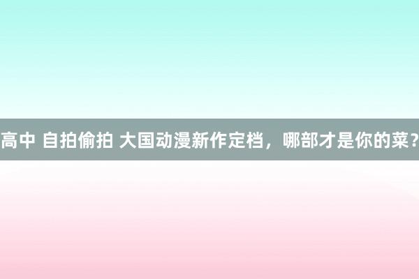 高中 自拍偷拍 大国动漫新作定档，哪部才是你的菜？