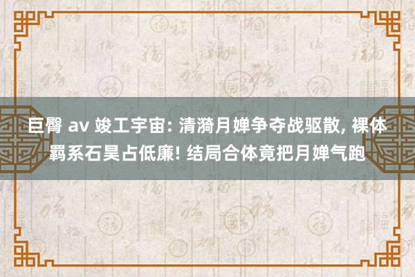 巨臀 av 竣工宇宙: 清漪月婵争夺战驱散， 裸体羁系石昊占低廉! 结局合体竟把月婵气跑