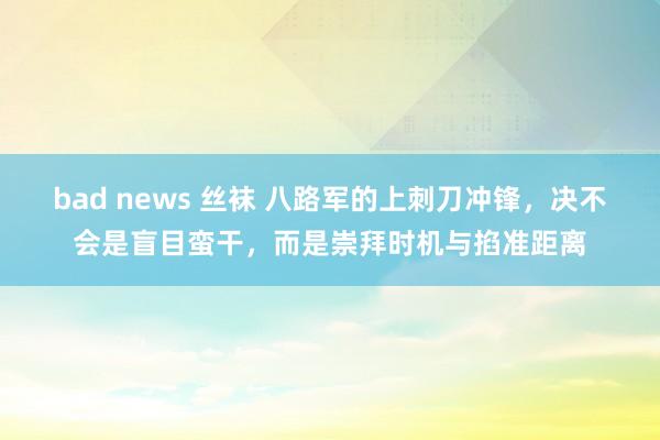 bad news 丝袜 八路军的上刺刀冲锋，决不会是盲目蛮干，而是崇拜时机与掐准距离