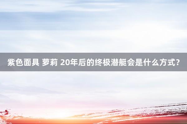 紫色面具 萝莉 20年后的终极潜艇会是什么方式？