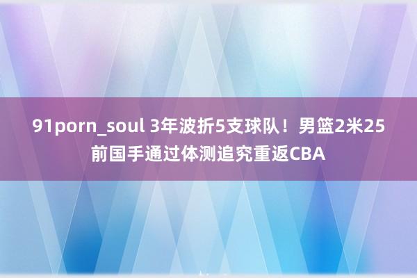 91porn_soul 3年波折5支球队！男篮2米25前国手通过体测追究重返CBA