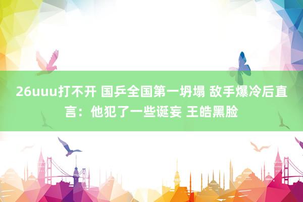 26uuu打不开 国乒全国第一坍塌 敌手爆冷后直言：他犯了一些诞妄 王皓黑脸