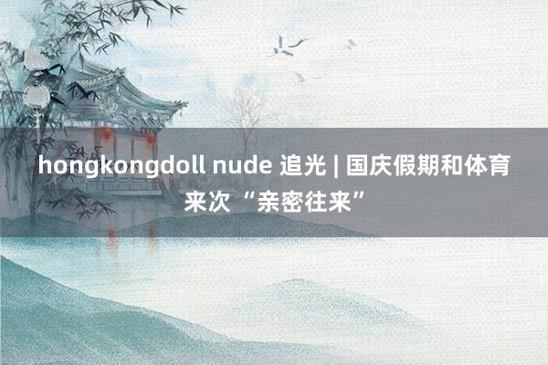 hongkongdoll nude 追光 | 国庆假期和体育来次 “亲密往来”