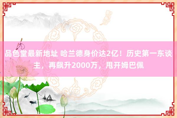 品色堂最新地址 哈兰德身价达2亿！历史第一东谈主，再飙升2000万，甩开姆巴佩