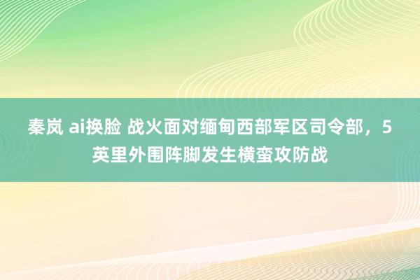 秦岚 ai换脸 战火面对缅甸西部军区司令部，5英里外围阵脚发生横蛮攻防战