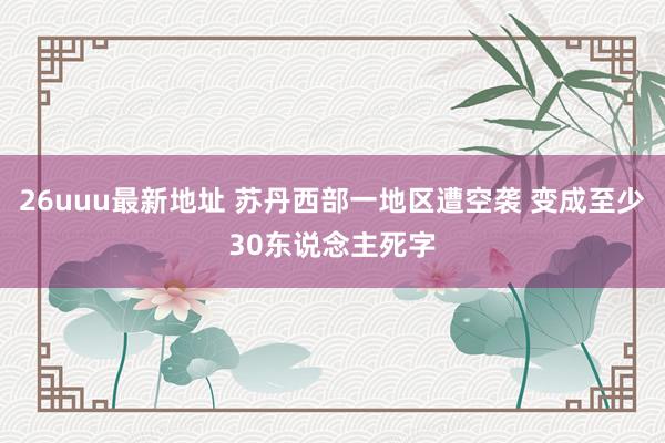 26uuu最新地址 苏丹西部一地区遭空袭 变成至少30东说念主死字