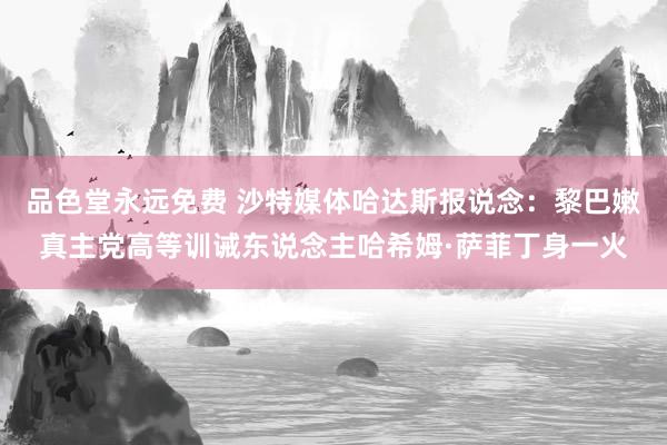 品色堂永远免费 沙特媒体哈达斯报说念：黎巴嫩真主党高等训诫东说念主哈希姆·萨菲丁身一火