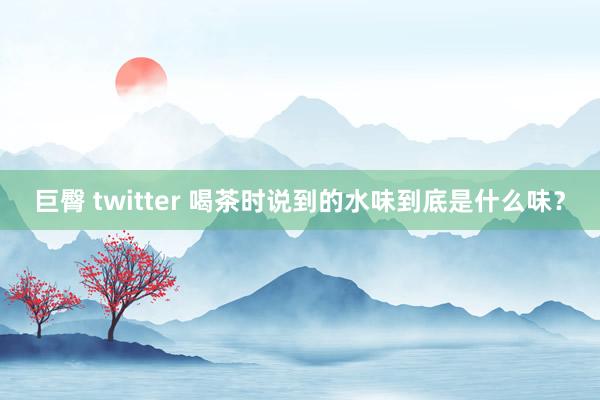 巨臀 twitter 喝茶时说到的水味到底是什么味？