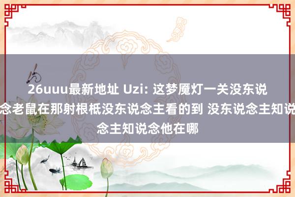 26uuu最新地址 Uzi: 这梦魇灯一关没东说念主知说念老鼠在那射根柢没东说念主看的到 没东说念主知说念他在哪