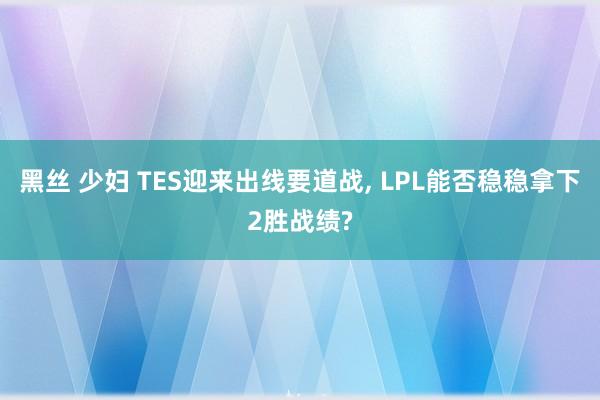 黑丝 少妇 TES迎来出线要道战， LPL能否稳稳拿下2胜战绩?