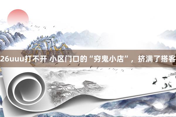 26uuu打不开 小区门口的“穷鬼小店”，挤满了搭客