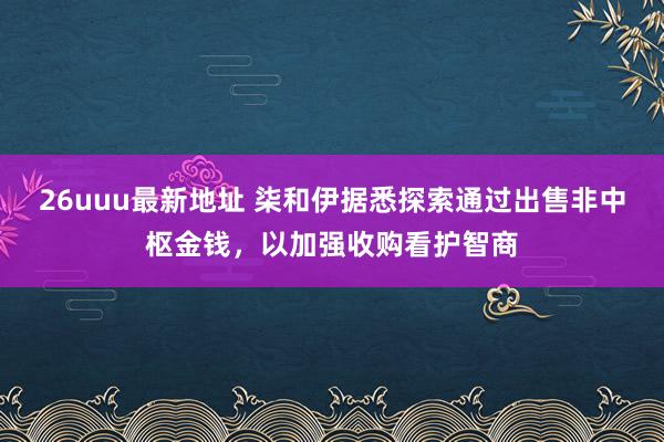 26uuu最新地址 柒和伊据悉探索通过出售非中枢金钱，以加强收购看护智商