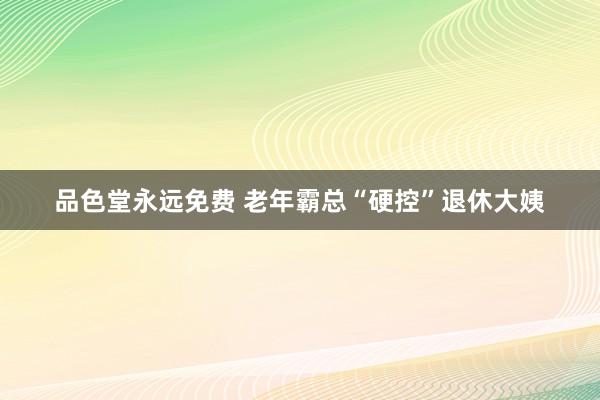 品色堂永远免费 老年霸总“硬控”退休大姨