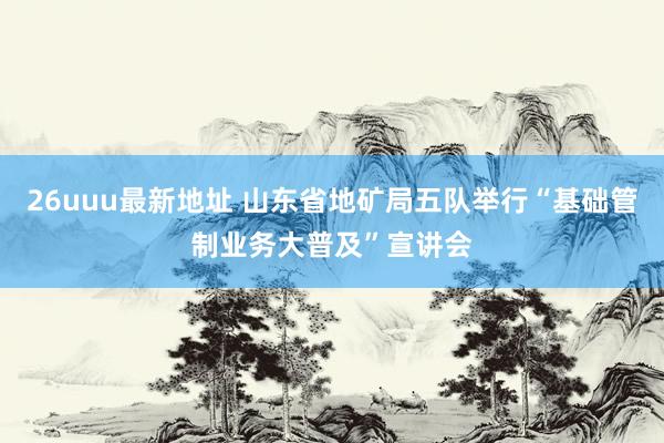 26uuu最新地址 山东省地矿局五队举行“基础管制业务大普及”宣讲会