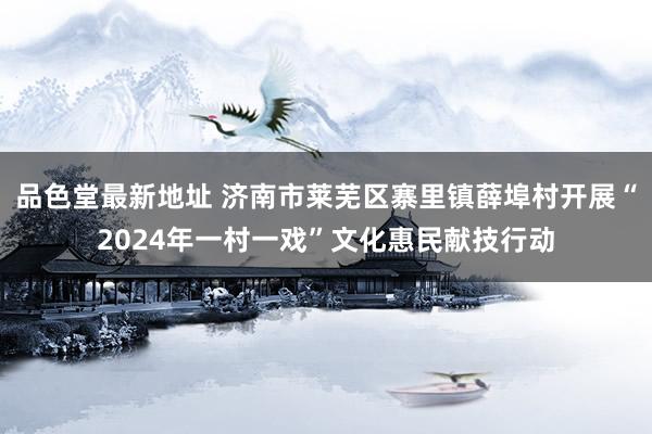 品色堂最新地址 济南市莱芜区寨里镇薛埠村开展“2024年一村一戏”文化惠民献技行动