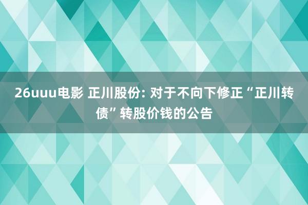 26uuu电影 正川股份: 对于不向下修正“正川转债”转股价钱的公告