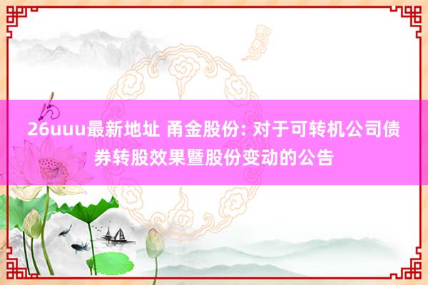 26uuu最新地址 甬金股份: 对于可转机公司债券转股效果暨股份变动的公告