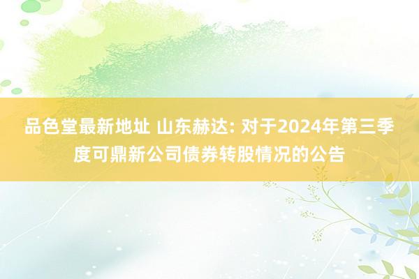 品色堂最新地址 山东赫达: 对于2024年第三季度可鼎新公司债券转股情况的公告