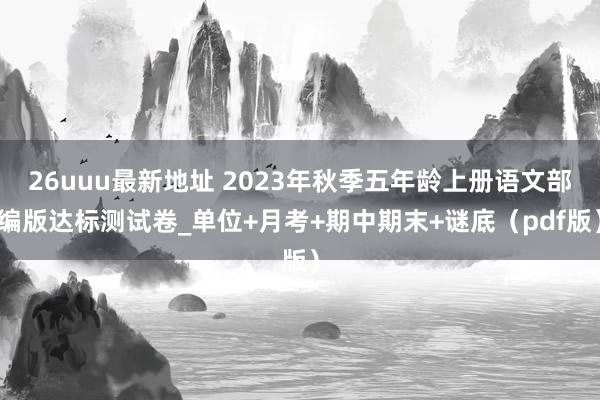 26uuu最新地址 2023年秋季五年龄上册语文部编版达标测试卷_单位+月考+期中期末+谜底（pdf版）