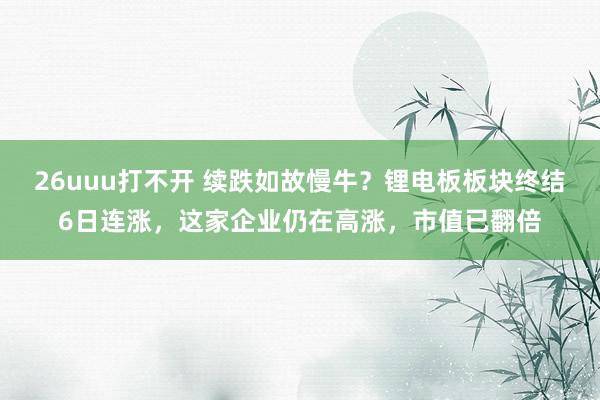 26uuu打不开 续跌如故慢牛？锂电板板块终结6日连涨，这家企业仍在高涨，市值已翻倍