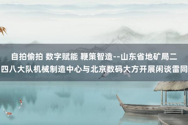 自拍偷拍 数字赋能 鞭策智造--山东省地矿局二四八大队机械制造中心与北京数码大方开展闲谈雷同