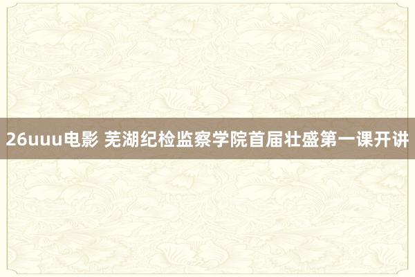 26uuu电影 芜湖纪检监察学院首届壮盛第一课开讲