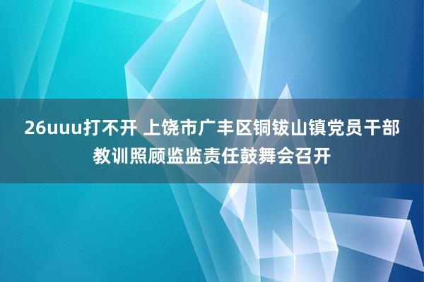 26uuu打不开 上饶市广丰区铜钹山镇党员干部教训照顾监监责任鼓舞会召开