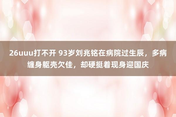 26uuu打不开 93岁刘兆铭在病院过生辰，多病缠身躯壳欠佳，却硬挺着现身迎国庆