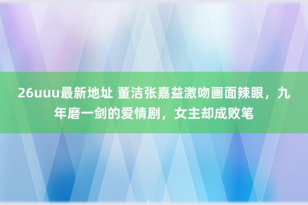 26uuu最新地址 董洁张嘉益激吻画面辣眼，九年磨一剑的爱情剧，女主却成败笔