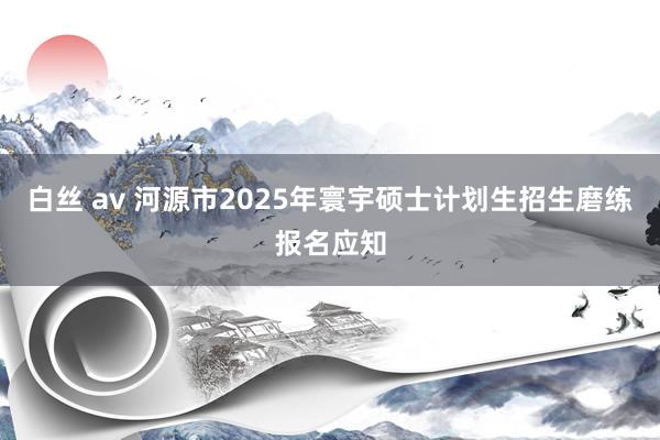 白丝 av 河源市2025年寰宇硕士计划生招生磨练报名应知