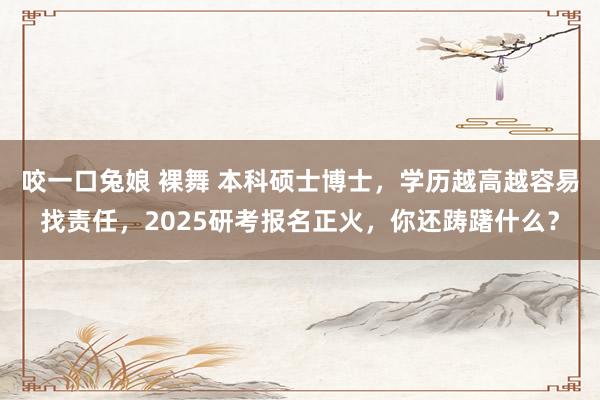 咬一口兔娘 裸舞 本科硕士博士，学历越高越容易找责任，2025研考报名正火，你还踌躇什么？