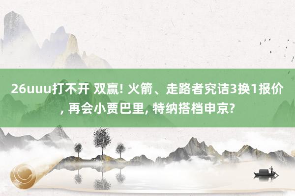 26uuu打不开 双赢! 火箭、走路者究诘3换1报价， 再会小贾巴里， 特纳搭档申京?