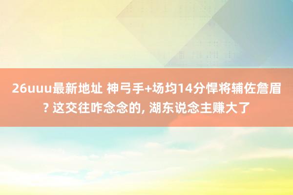 26uuu最新地址 神弓手+场均14分悍将辅佐詹眉? 这交往咋念念的， 湖东说念主赚大了