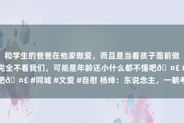 和学生的爸爸在他家做爱，而且是当着孩子面前做爱，太刺激了，孩子完全不看我们，可能是年龄还小什么都不懂吧🤣 #同城 #文爱 #自慰 杨绛：东说念主，一朝考验到不想言语