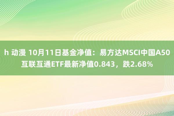 h 动漫 10月11日基金净值：易方达MSCI中国A50互联互通ETF最新净值0.843，跌2.68%