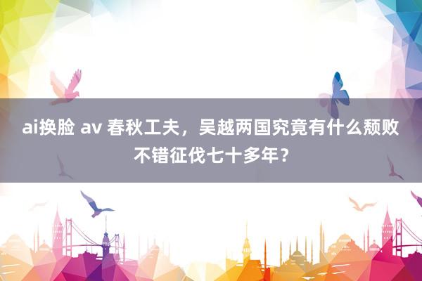 ai换脸 av 春秋工夫，吴越两国究竟有什么颓败不错征伐七十多年？