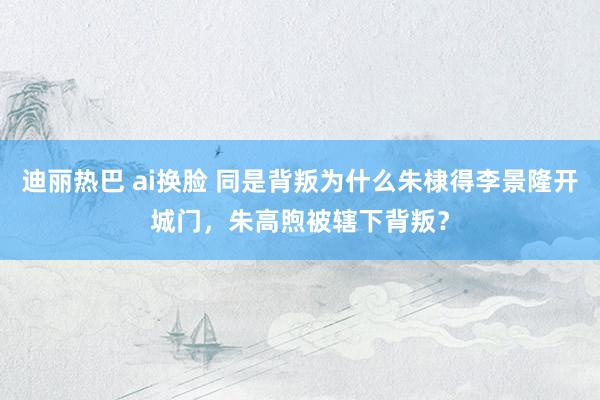 迪丽热巴 ai换脸 同是背叛为什么朱棣得李景隆开城门，朱高煦被辖下背叛？