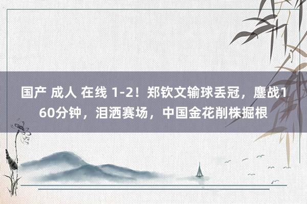 国产 成人 在线 1-2！郑钦文输球丢冠，鏖战160分钟，泪洒赛场，中国金花削株掘根