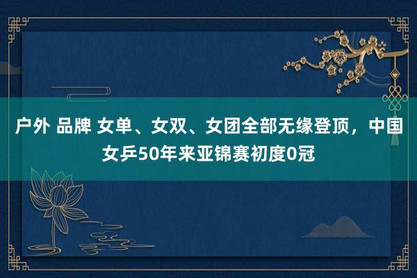 户外 品牌 女单、女双、女团全部无缘登顶，中国女乒50年来亚锦赛初度0冠