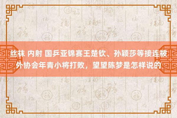 丝袜 内射 国乒亚锦赛王楚钦、孙颖莎等接连被外协会年青小将打败，望望陈梦是怎样说的