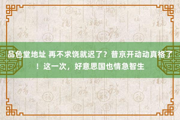 品色堂地址 再不求饶就迟了？普京开动动真格了！这一次，好意思国也情急智生