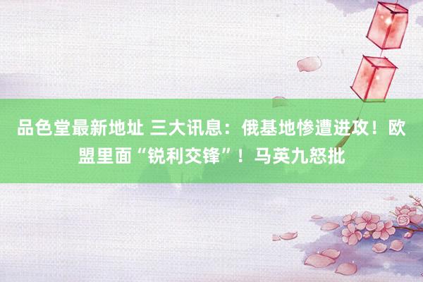 品色堂最新地址 三大讯息：俄基地惨遭进攻！欧盟里面“锐利交锋”！马英九怒批