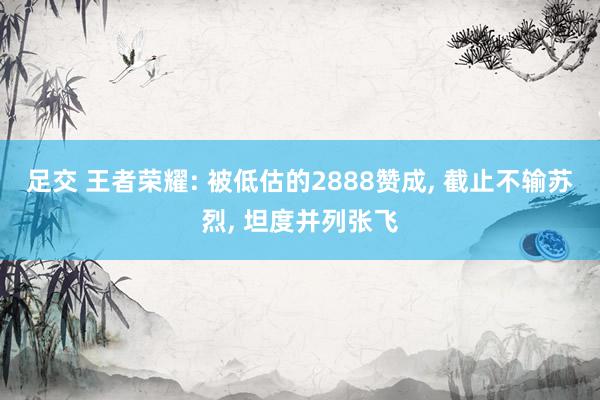 足交 王者荣耀: 被低估的2888赞成， 截止不输苏烈， 坦度并列张飞