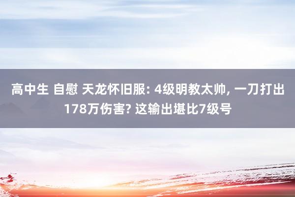 高中生 自慰 天龙怀旧服: 4级明教太帅， 一刀打出178万伤害? 这输出堪比7级号