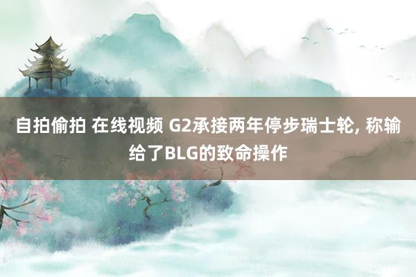 自拍偷拍 在线视频 G2承接两年停步瑞士轮， 称输给了BLG的致命操作