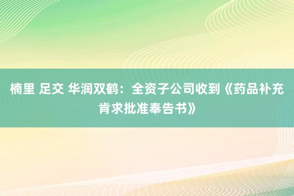 楠里 足交 华润双鹤：全资子公司收到《药品补充肯求批准奉告书》